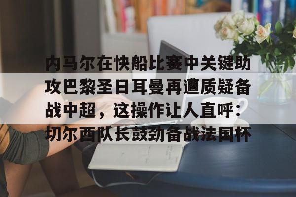 九游网页平台-关于内马尔在快船比赛中关键助攻巴黎圣日耳曼再遭质疑备战中超，这操作让人直呼：切尔西队长鼓劲备战法国杯的信息